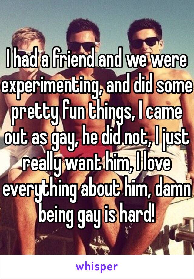 I had a friend and we were experimenting, and did some pretty fun things, I came out as gay, he did not, I just really want him, I love everything about him, damn being gay is hard!