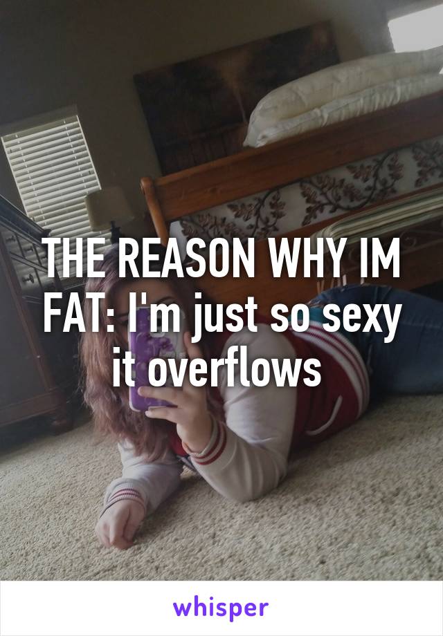 THE REASON WHY IM FAT: I'm just so sexy it overflows 