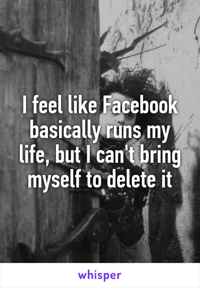 I feel like Facebook basically runs my life, but I can't bring myself to delete it