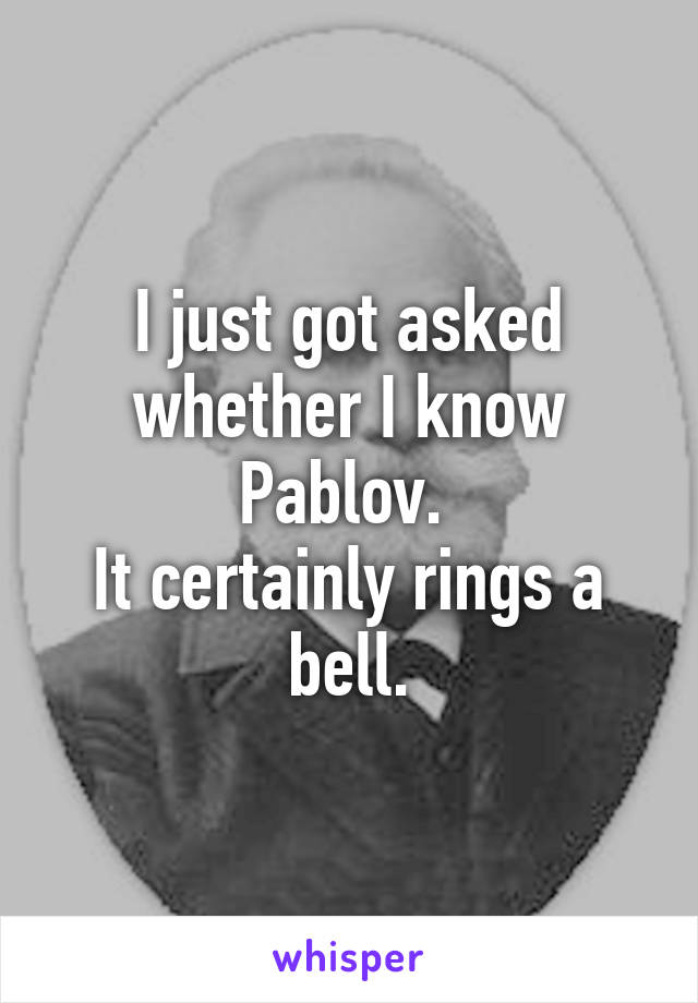 I just got asked whether I know Pablov. 
It certainly rings a bell.