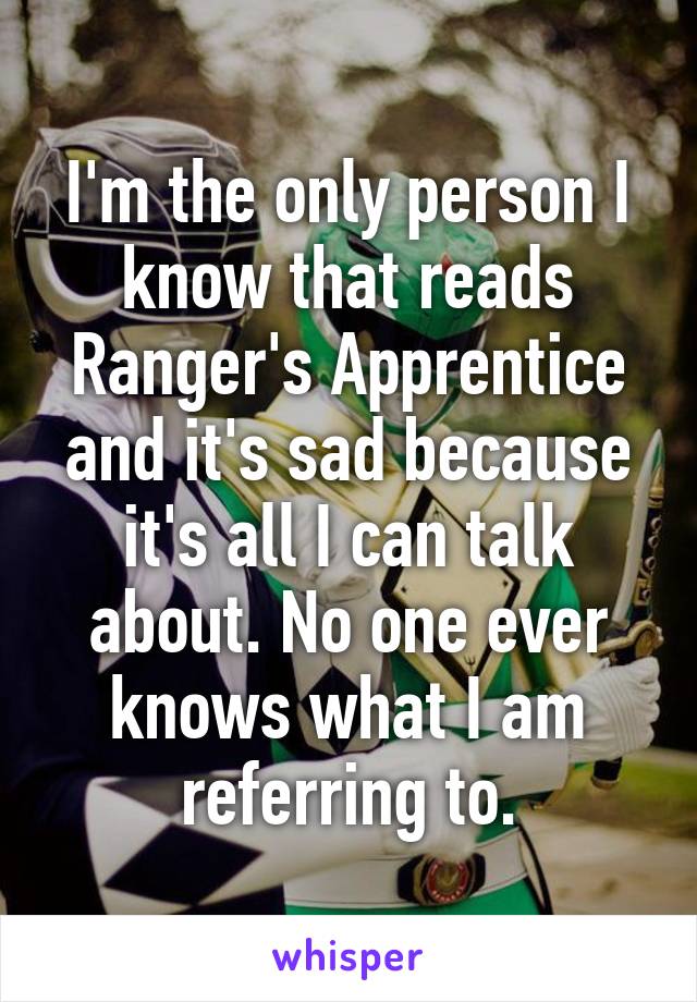 I'm the only person I know that reads Ranger's Apprentice and it's sad because it's all I can talk about. No one ever knows what I am referring to.