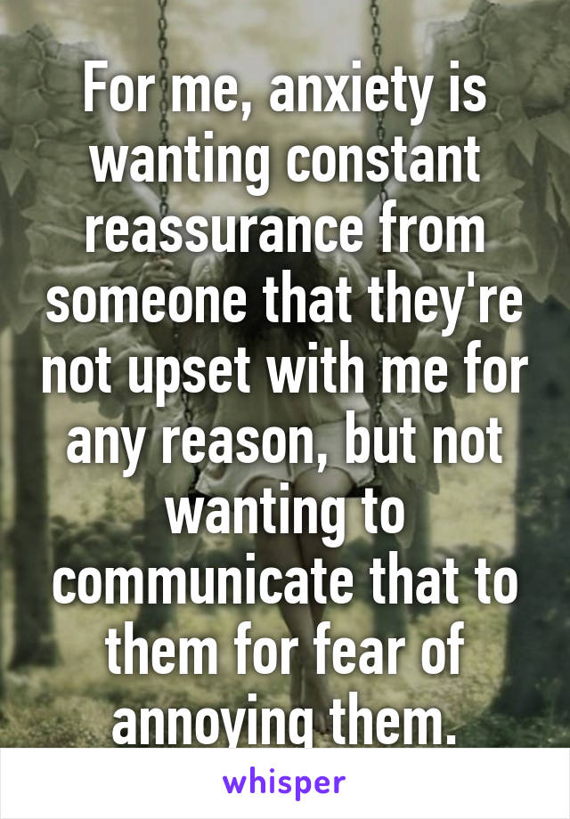 For me, anxiety is wanting constant reassurance from someone that they're not upset with me for any reason, but not wanting to communicate that to them for fear of annoying them.