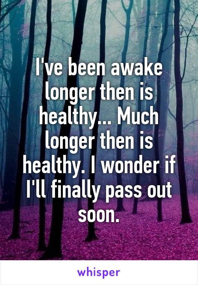 I've been awake longer then is healthy... Much longer then is healthy. I wonder if I'll finally pass out soon.