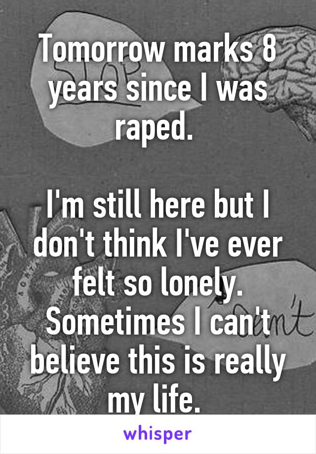 Tomorrow marks 8 years since I was raped. 

I'm still here but I don't think I've ever felt so lonely. Sometimes I can't believe this is really my life. 