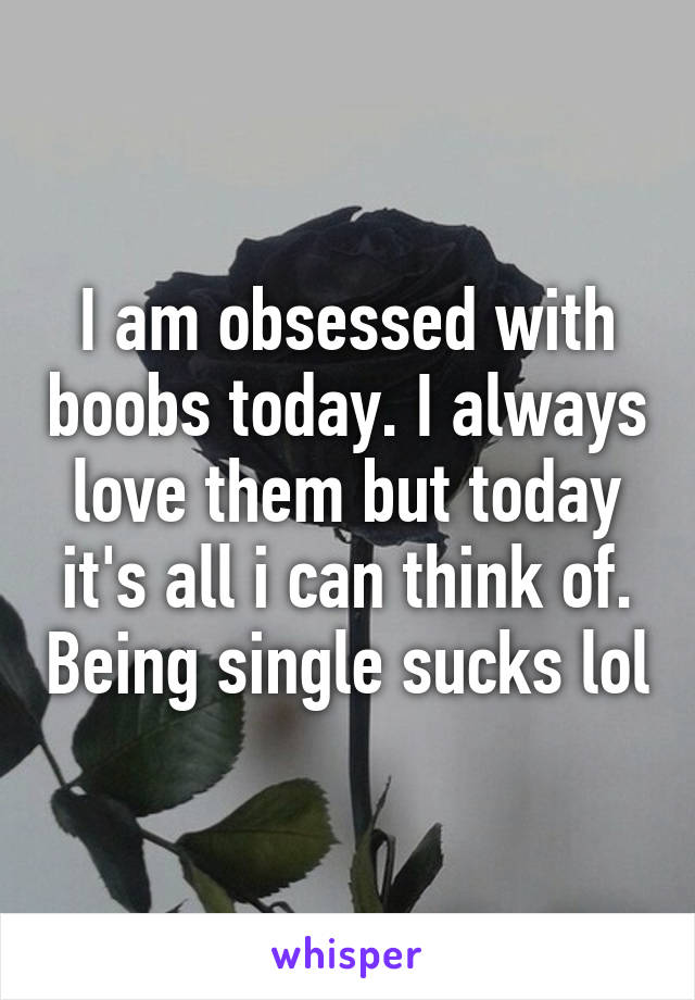 I am obsessed with boobs today. I always love them but today it's all i can think of. Being single sucks lol