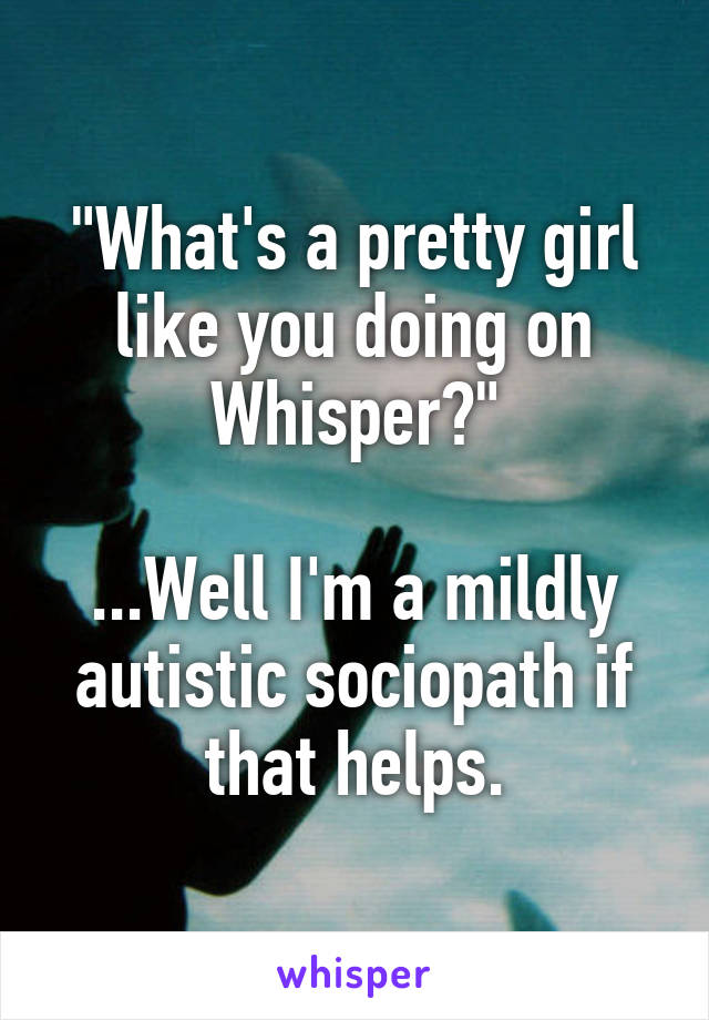 "What's a pretty girl like you doing on Whisper?"

...Well I'm a mildly autistic sociopath if that helps.