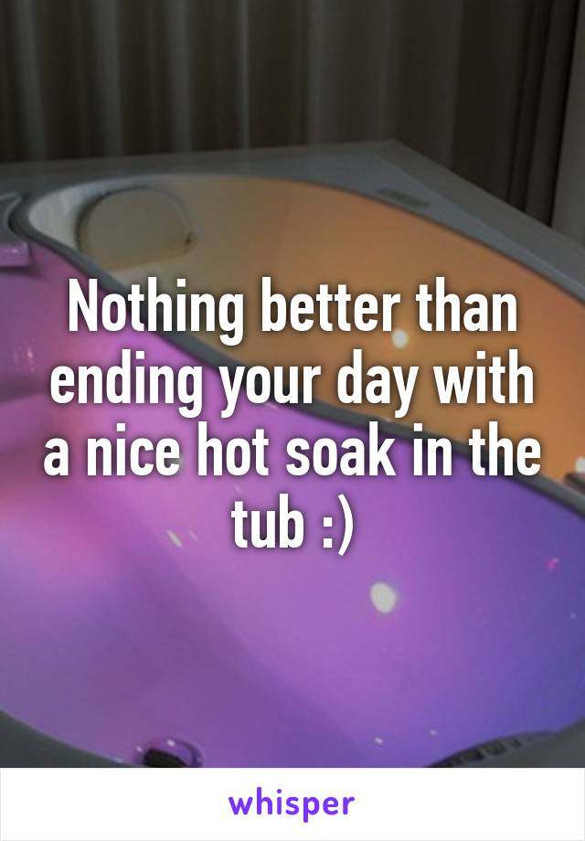 Nothing better than ending your day with a nice hot soak in the tub :)