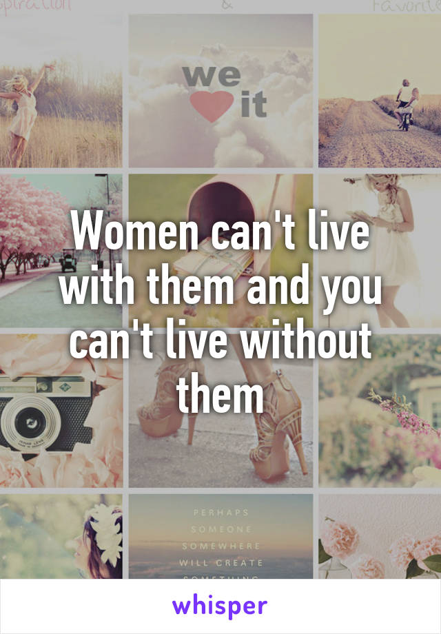 Women can't live with them and you can't live without them