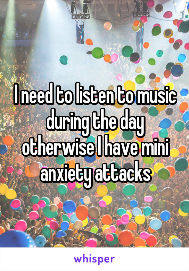 I need to listen to music during the day otherwise I have mini anxiety attacks