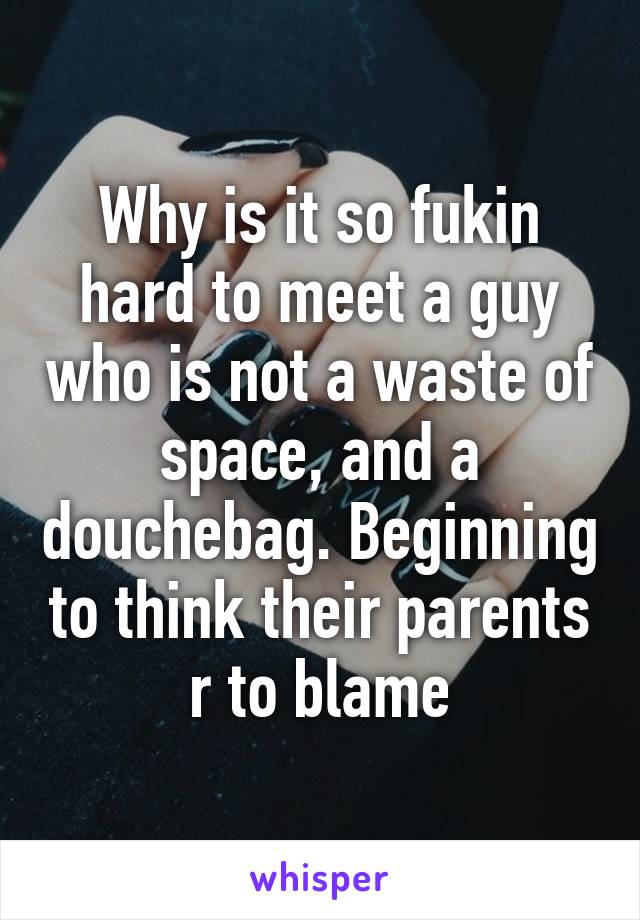 Why is it so fukin hard to meet a guy who is not a waste of space, and a douchebag. Beginning to think their parents r to blame