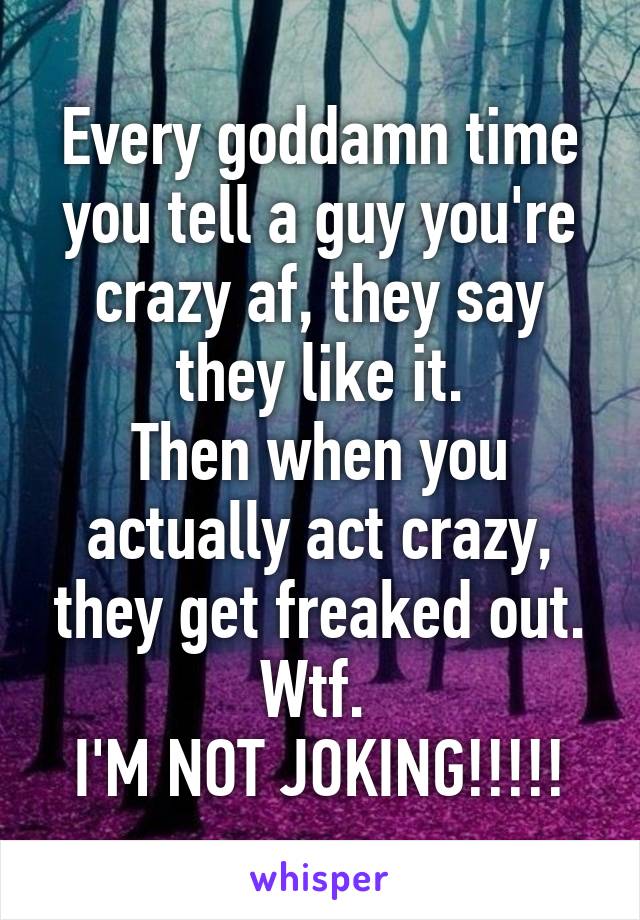 Every goddamn time you tell a guy you're crazy af, they say they like it.
Then when you actually act crazy, they get freaked out.
Wtf. 
I'M NOT JOKING!!!!!