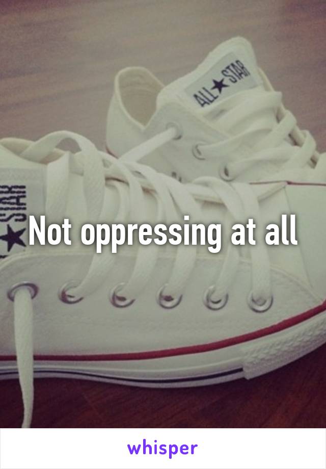 Not oppressing at all