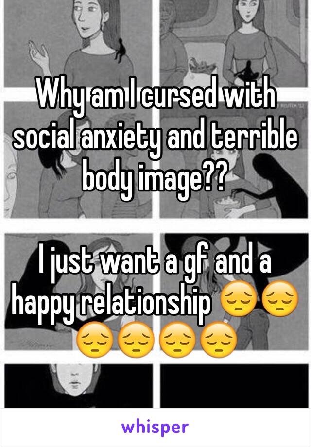 Why am I cursed with social anxiety and terrible body image??

I just want a gf and a happy relationship 😔😔😔😔😔😔