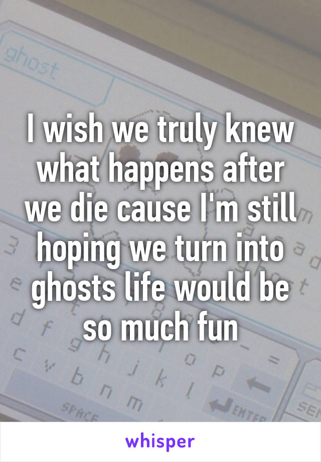 I wish we truly knew what happens after we die cause I'm still hoping we turn into ghosts life would be so much fun