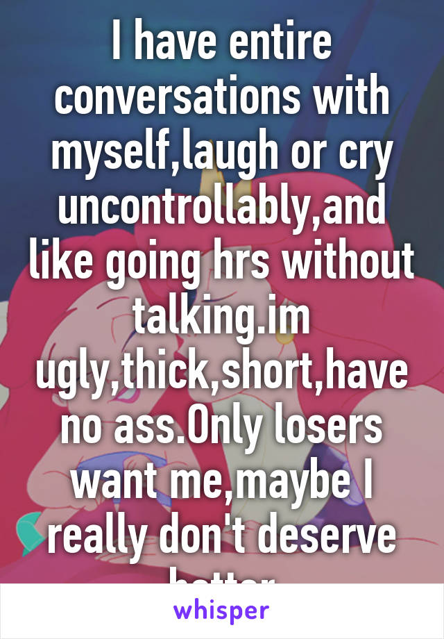 I have entire conversations with myself,laugh or cry uncontrollably,and like going hrs without talking.im ugly,thick,short,have no ass.Only losers want me,maybe I really don't deserve better