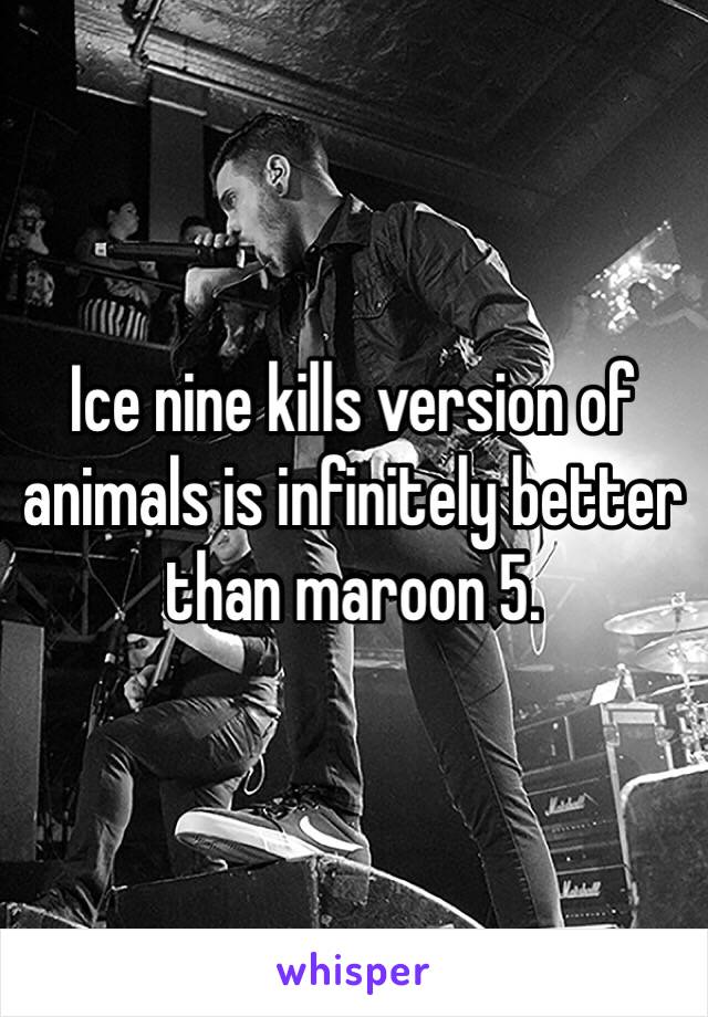 Ice nine kills version of animals is infinitely better than maroon 5. 