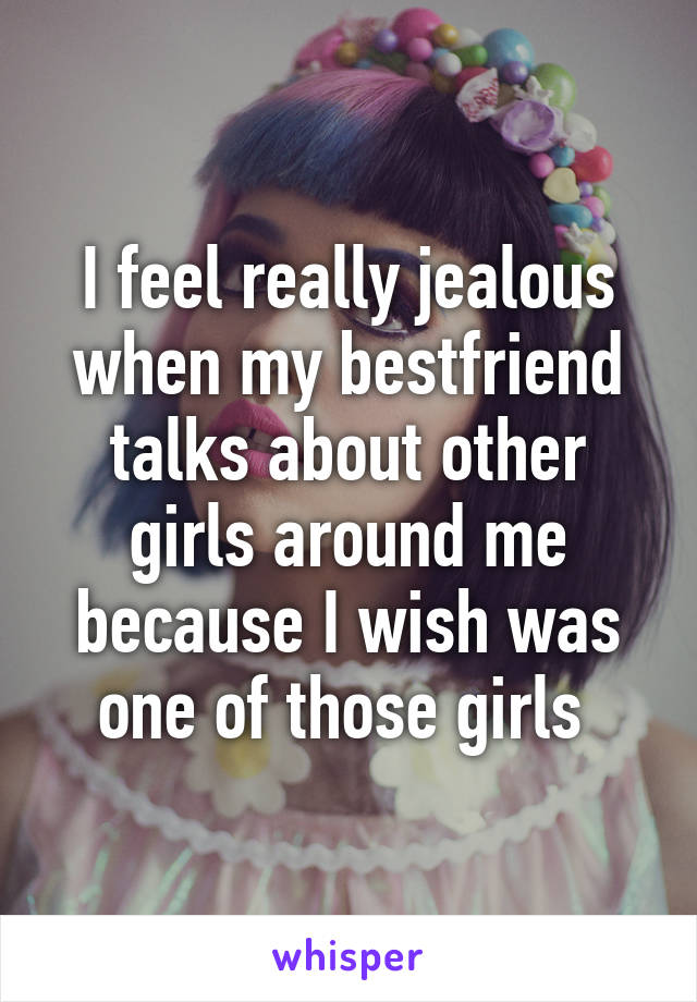 I feel really jealous when my bestfriend talks about other girls around me because I wish was one of those girls 