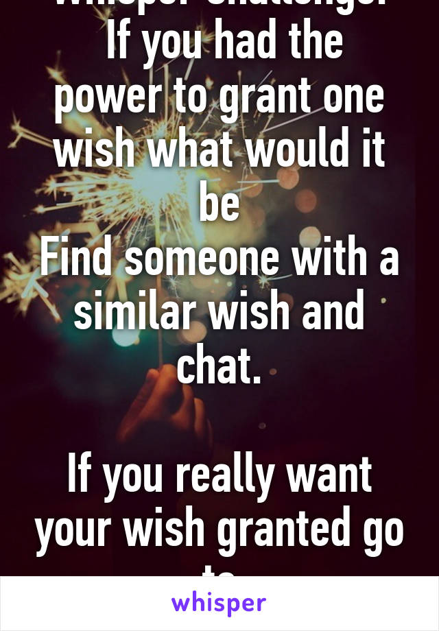 Whisper Challenge:
 If you had the power to grant one wish what would it be
Find someone with a similar wish and chat.

If you really want your wish granted go to
real-wishes.com