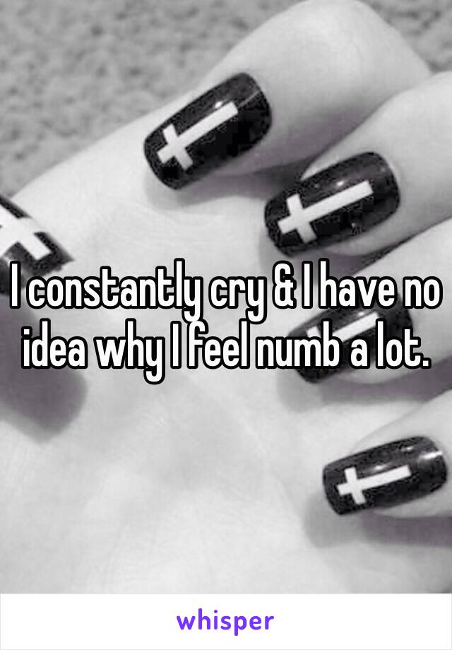 I constantly cry & I have no idea why I feel numb a lot. 