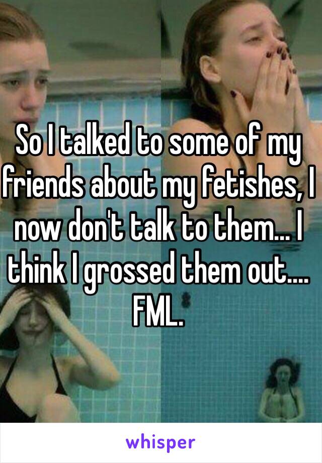 So I talked to some of my friends about my fetishes, I now don't talk to them... I think I grossed them out.... FML.