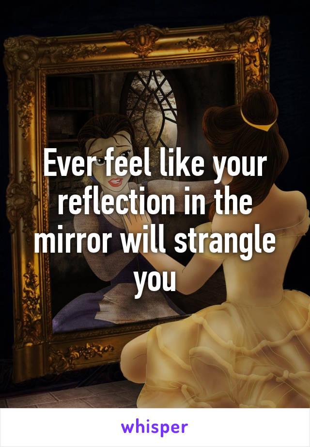 Ever feel like your reflection in the mirror will strangle you