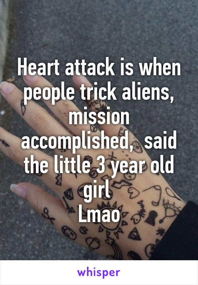 Heart attack is when people trick aliens, mission accomplished,  said the little 3 year old girl 
Lmao