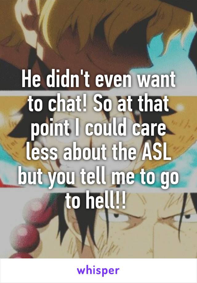 He didn't even want to chat! So at that point I could care less about the ASL but you tell me to go to hell!! 