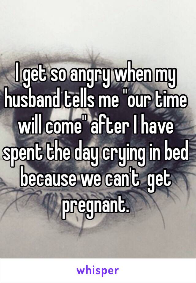 I get so angry when my husband tells me "our time will come" after I have spent the day crying in bed because we can't  get pregnant.