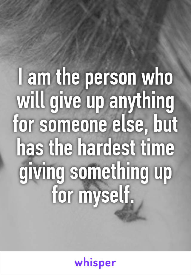 I am the person who will give up anything for someone else, but has the hardest time giving something up for myself. 