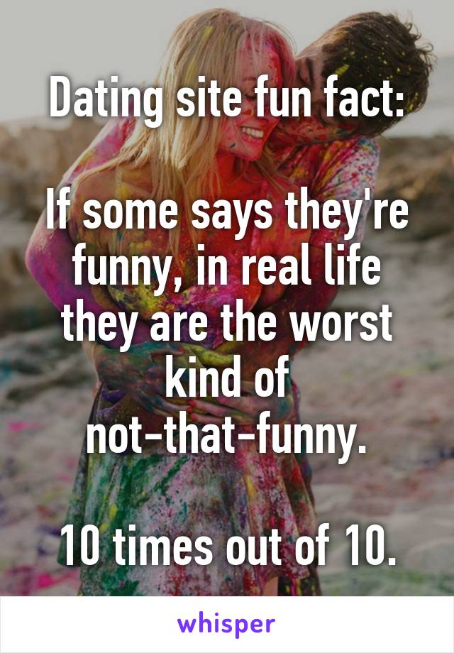 Dating site fun fact:

If some says they're funny, in real life they are the worst kind of not-that-funny.

10 times out of 10.