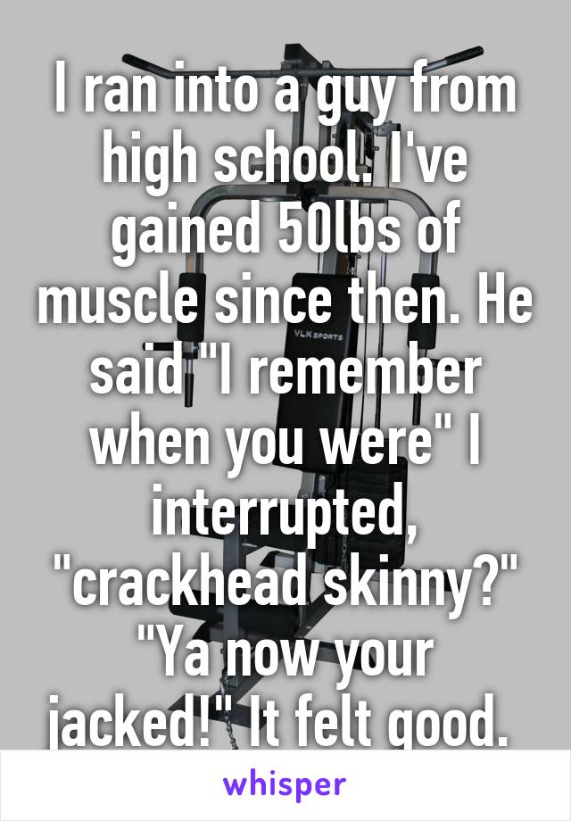 I ran into a guy from high school. I've gained 50lbs of muscle since then. He said "I remember when you were" I interrupted, "crackhead skinny?" "Ya now your jacked!" It felt good. 