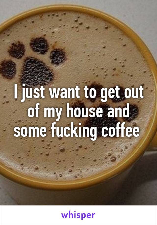 I just want to get out of my house and some fucking coffee 