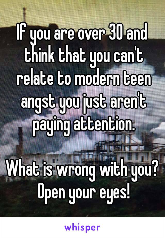 If you are over 30 and think that you can't relate to modern teen angst you just aren't paying attention.

What is wrong with you? Open your eyes!