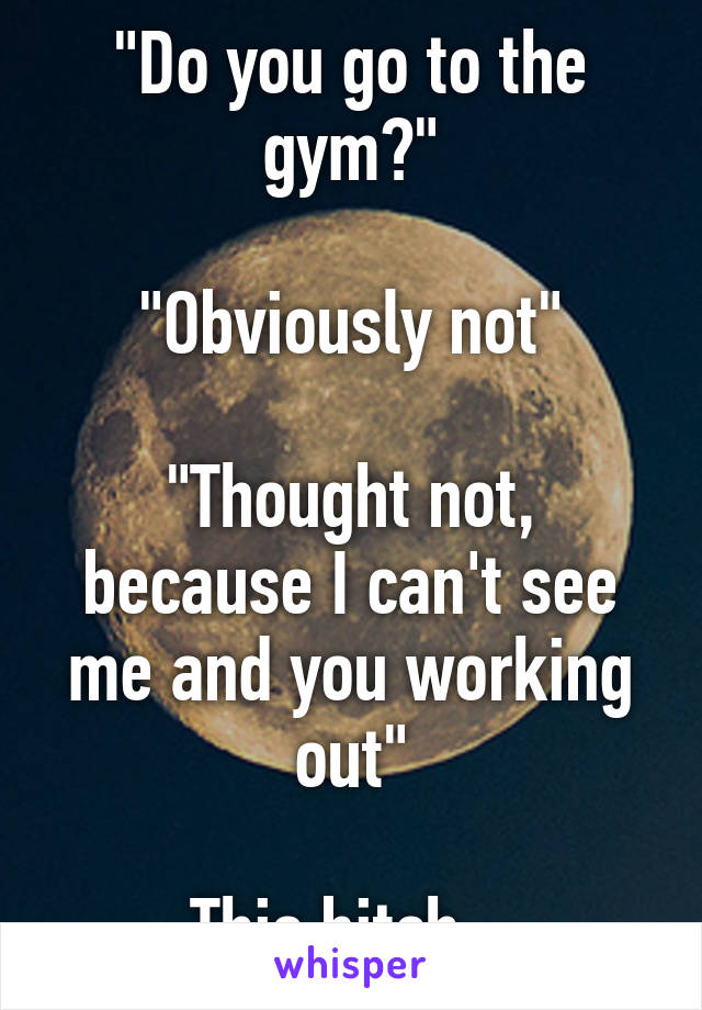 "Do you go to the gym?"

"Obviously not"

"Thought not, because I can't see me and you working out"

This bitch...