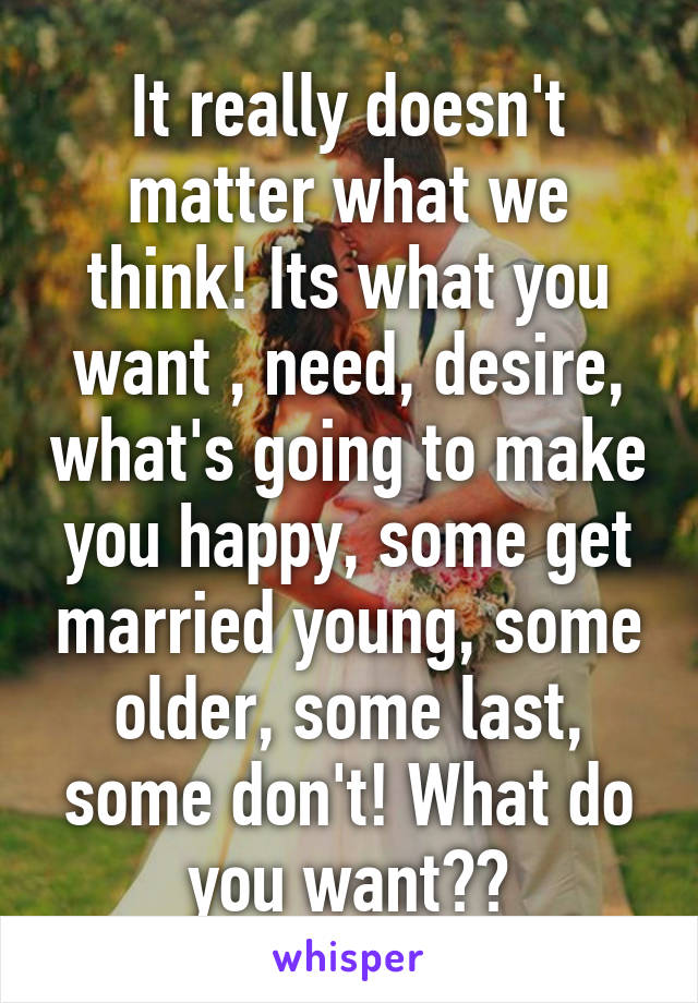 It really doesn't matter what we think! Its what you want , need, desire, what's going to make you happy, some get married young, some older, some last, some don't! What do you want??