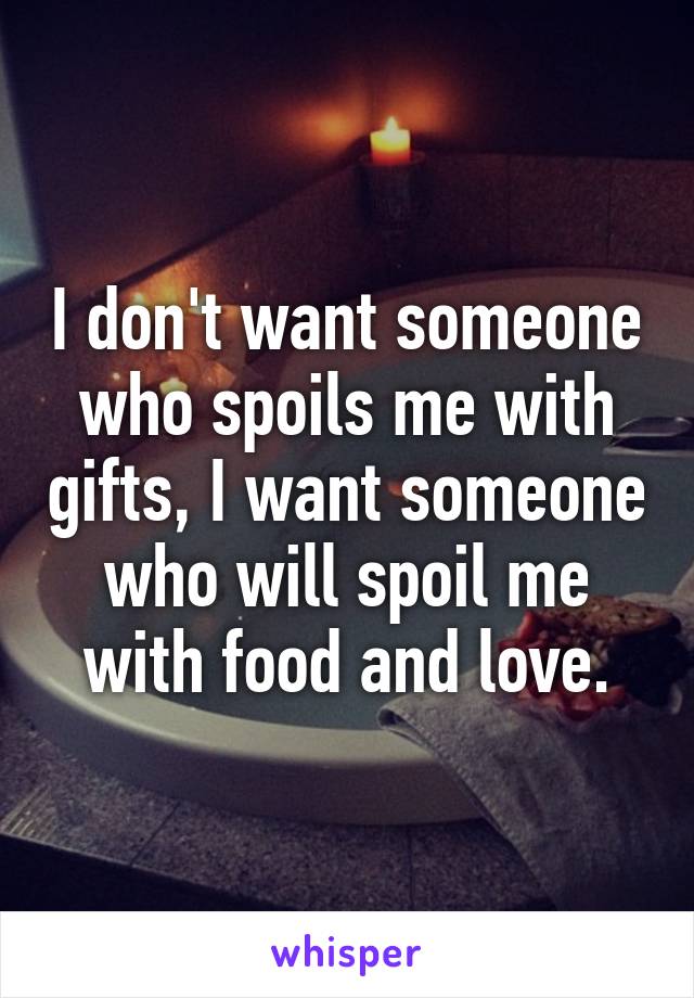 I don't want someone who spoils me with gifts, I want someone who will spoil me with food and love.