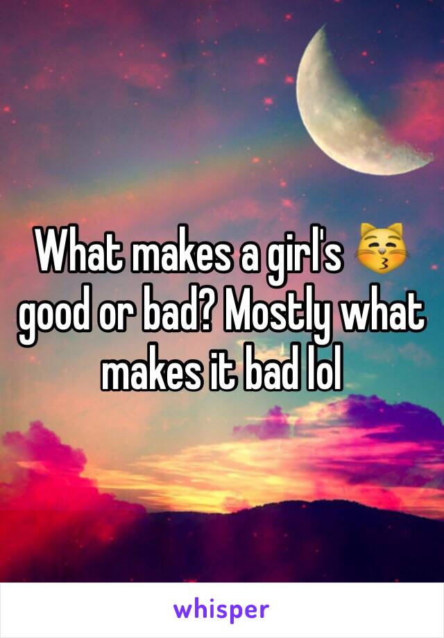 What makes a girl's 😽 good or bad? Mostly what makes it bad lol