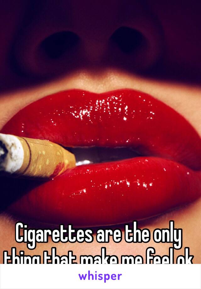 Cigarettes are the only thing that make me feel ok 