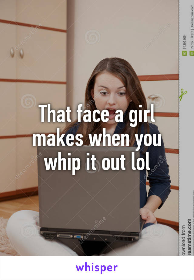 That face a girl makes when you whip it out lol