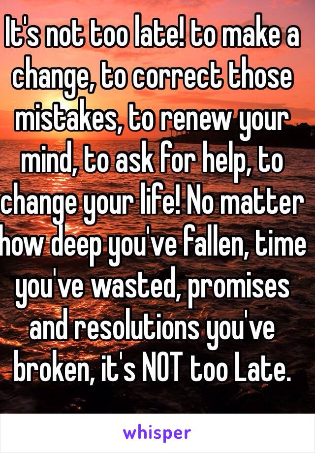 It's not too late! to make a change, to correct those mistakes, to renew your mind, to ask for help, to change your life! No matter how deep you've fallen, time you've wasted, promises and resolutions you've broken, it's NOT too Late.