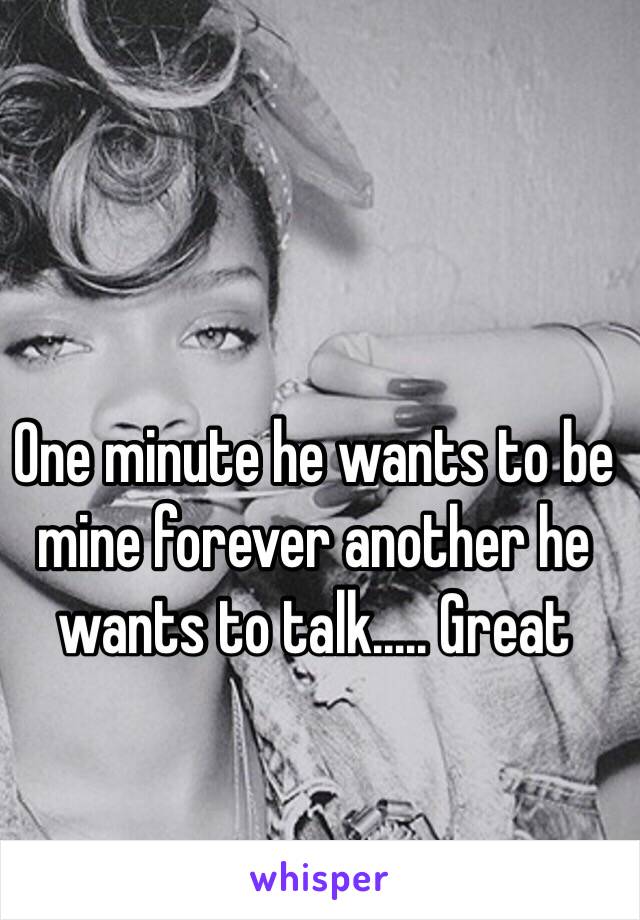 One minute he wants to be mine forever another he wants to talk..... Great