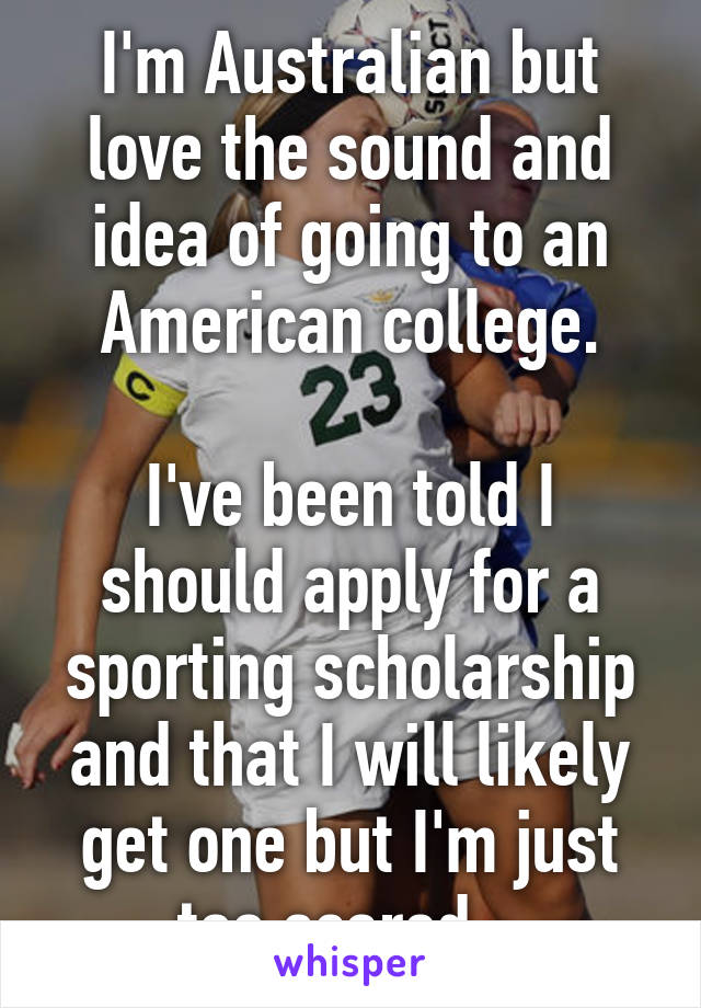 I'm Australian but love the sound and idea of going to an American college.

I've been told I should apply for a sporting scholarship and that I will likely get one but I'm just too scared...