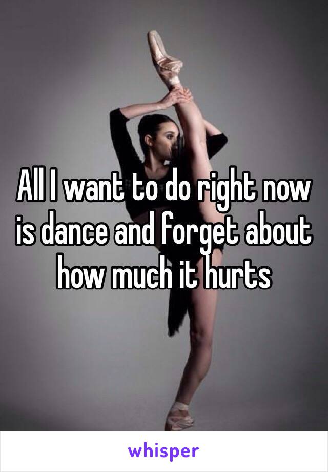 All I want to do right now is dance and forget about how much it hurts 