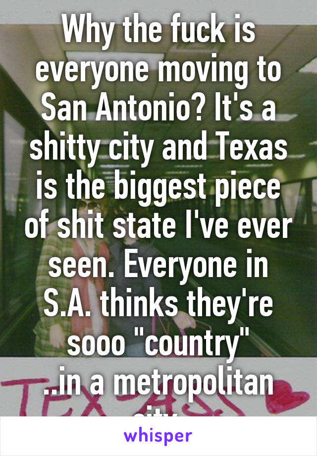 Why the fuck is everyone moving to San Antonio? It's a shitty city and Texas is the biggest piece of shit state I've ever seen. Everyone in S.A. thinks they're sooo "country"
..in a metropolitan city.