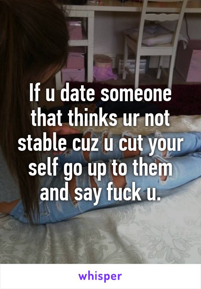 If u date someone that thinks ur not stable cuz u cut your self go up to them and say fuck u.