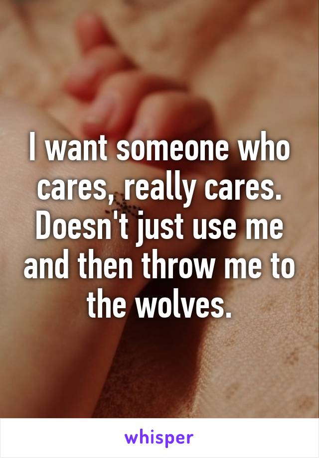 I want someone who cares, really cares. Doesn't just use me and then throw me to the wolves.