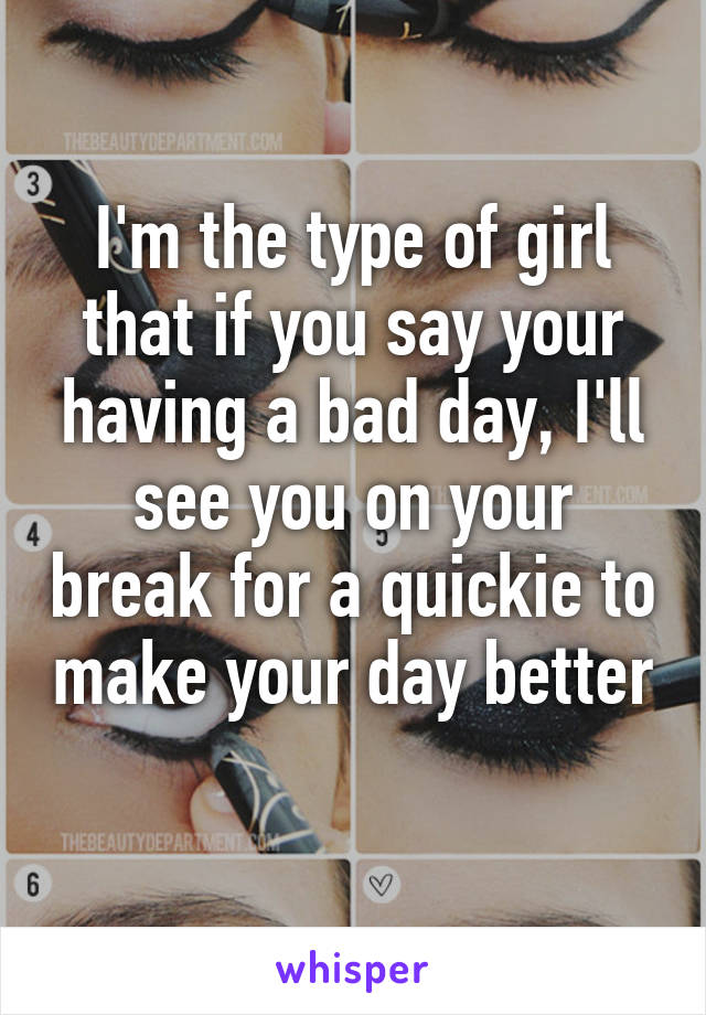 I'm the type of girl that if you say your having a bad day, I'll see you on your break for a quickie to make your day better 