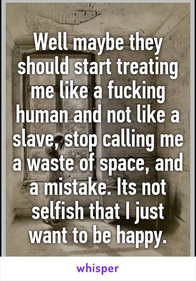 Well maybe they should start treating me like a fucking human and not like a slave, stop calling me a waste of space, and a mistake. Its not selfish that I just want to be happy.