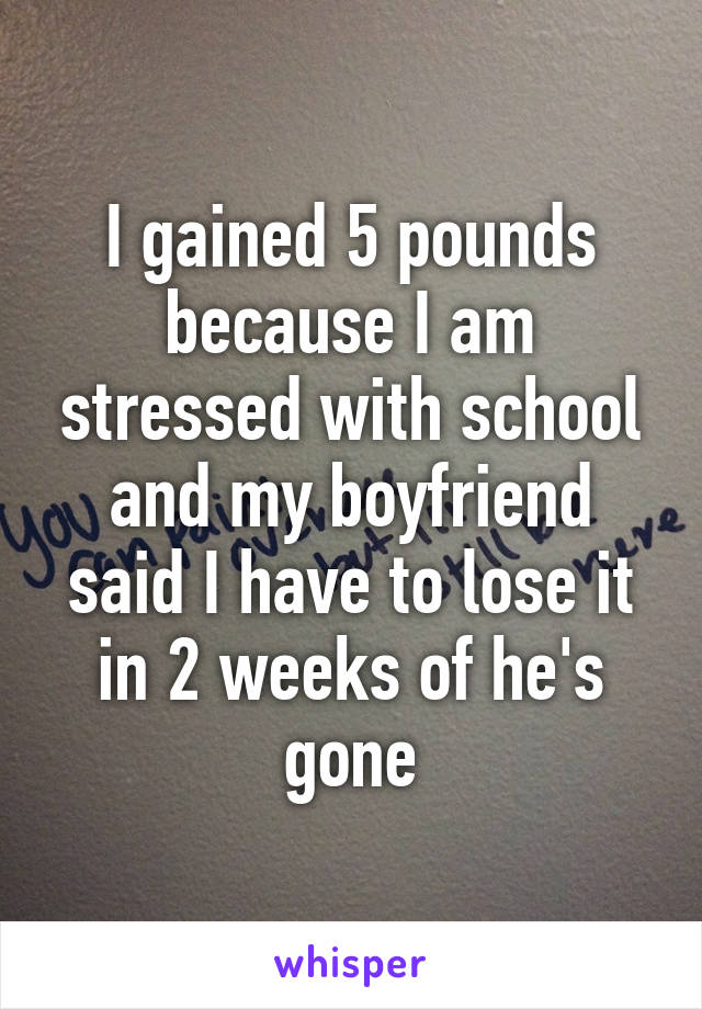 I gained 5 pounds because I am stressed with school and my boyfriend said I have to lose it in 2 weeks of he's gone