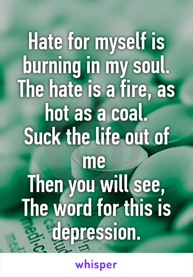 Hate for myself is burning in my soul.
The hate is a fire, as hot as a coal.
Suck the life out of me 
Then you will see,
The word for this is depression.